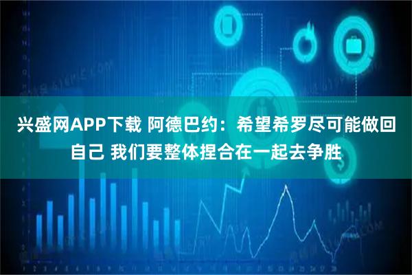 兴盛网APP下载 阿德巴约：希望希罗尽可能做回自己 我们要整体捏合在一起去争胜