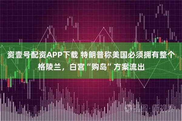 资壹号配资APP下载 特朗普称美国必须拥有整个格陵兰，白宫“购岛”方案流出