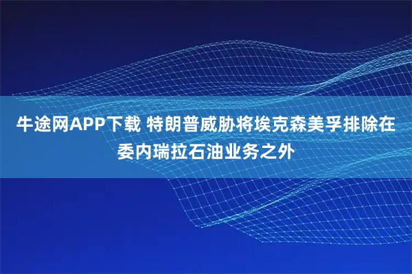 牛途网APP下载 特朗普威胁将埃克森美孚排除在委内瑞拉石油业务之外