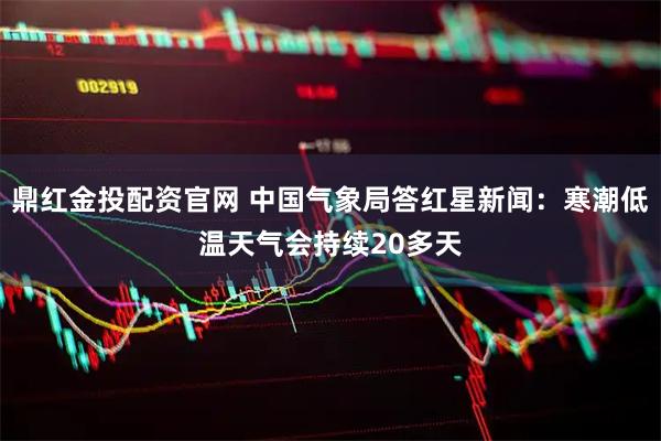 鼎红金投配资官网 中国气象局答红星新闻：寒潮低温天气会持续20多天