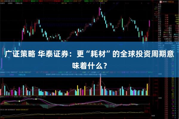 广证策略 华泰证券：更“耗材”的全球投资周期意味着什么？