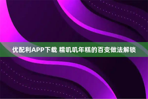 优配利APP下载 糯叽叽年糕的百变做法解锁