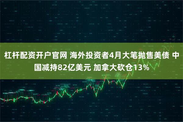 杠杆配资开户官网 海外投资者4月大笔抛售美债 中国减持82亿美元 加拿大砍仓13%