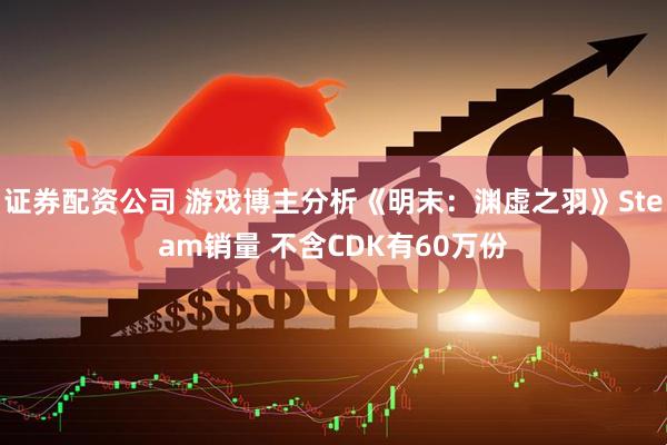 证券配资公司 游戏博主分析《明末：渊虚之羽》Steam销量 不含CDK有60万份
