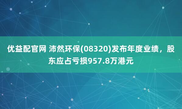 优益配官网 沛然环保(08320)发布年度业绩，股东应占亏损957.8万港元