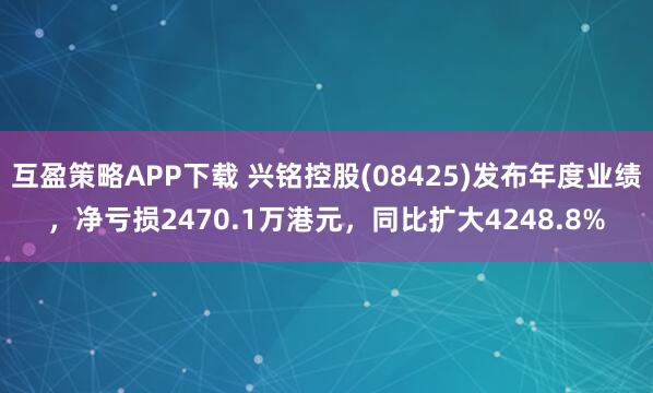 互盈策略APP下载 兴铭控股(08425)发布年度业绩，净亏损2470.1万港元，同比扩大4248.8%