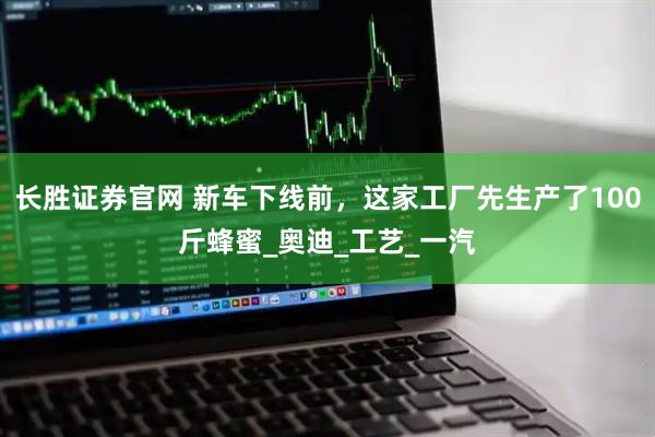 长胜证券官网 新车下线前，这家工厂先生产了100斤蜂蜜_奥迪_工艺_一汽