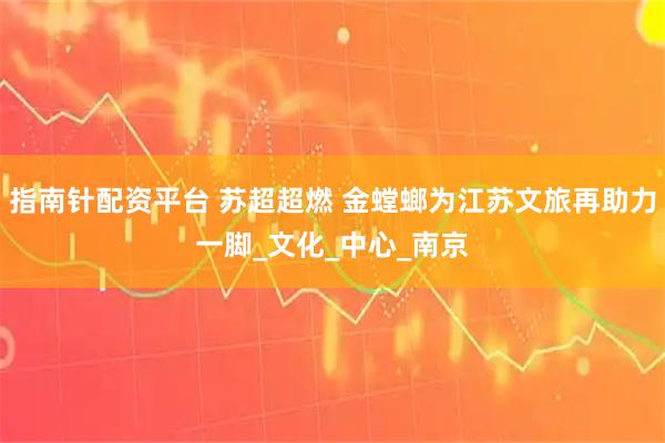 指南针配资平台 苏超超燃 金螳螂为江苏文旅再助力一脚_文化_中心_南京