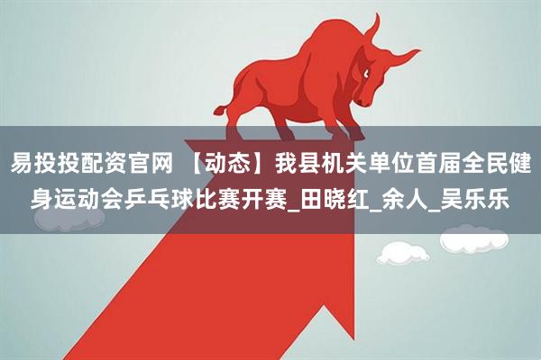 易投投配资官网 【动态】我县机关单位首届全民健身运动会乒乓球比赛开赛_田晓红_余人_吴乐乐
