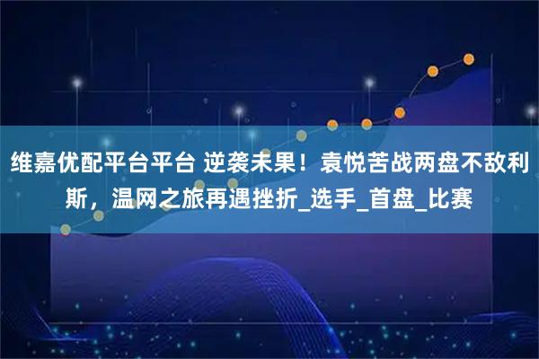 维嘉优配平台平台 逆袭未果！袁悦苦战两盘不敌利斯，温网之旅再遇挫折_选手_首盘_比赛