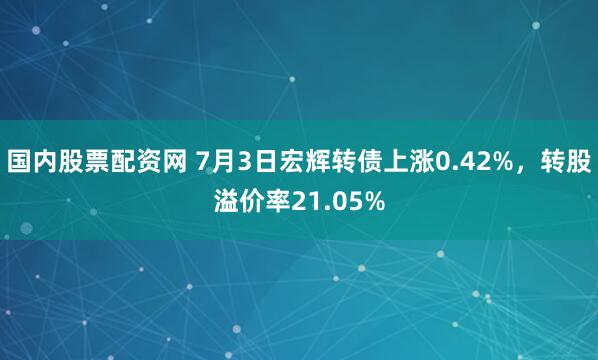 国内股票配资网 7月3日宏辉转债上涨0.42%，转股溢价率21.05%