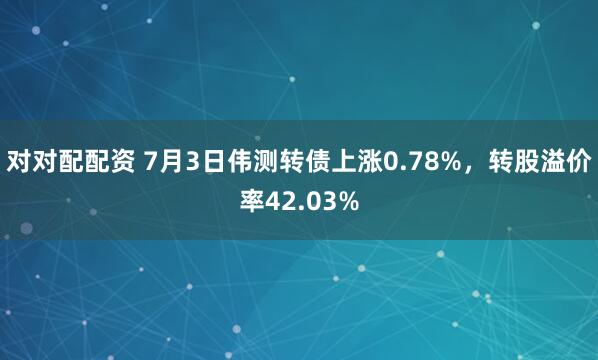 对对配配资 7月3日伟测转债上涨0.78%，转股溢价率42.03%