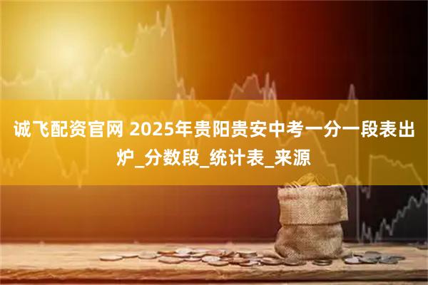 诚飞配资官网 2025年贵阳贵安中考一分一段表出炉_分数段_统计表_来源