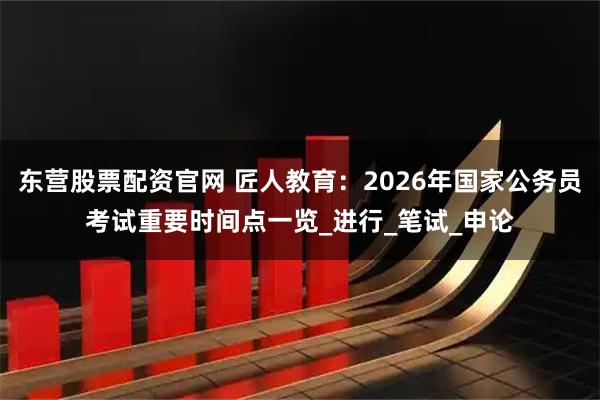 东营股票配资官网 匠人教育：2026年国家公务员考试重要时间点一览_进行_笔试_申论