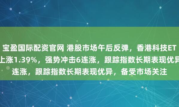 宝盈国际配资官网 港股市场午后反弹，香港科技ETF(513560)拉升上涨1.39%，强势冲击6连涨，跟踪指数长期表现优异，备受市场关注