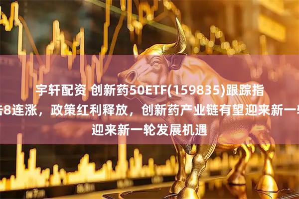 宇轩配资 创新药50ETF(159835)跟踪指数强势冲击8连涨，政策红利释放，创新药产业链有望迎来新一轮发展机遇