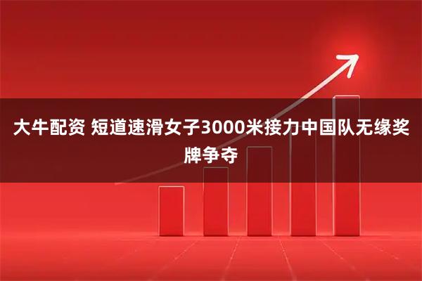 大牛配资 短道速滑女子3000米接力中国队无缘奖牌争夺