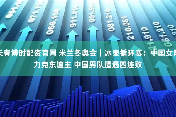 长春博时配资官网 米兰冬奥会｜冰壶循环赛：中国女队力克东道主 中国男队遭遇四连败