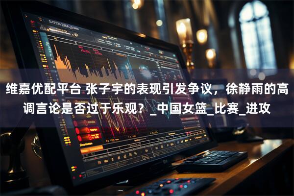 维嘉优配平台 张子宇的表现引发争议，徐静雨的高调言论是否过于乐观？_中国女篮_比赛_进攻