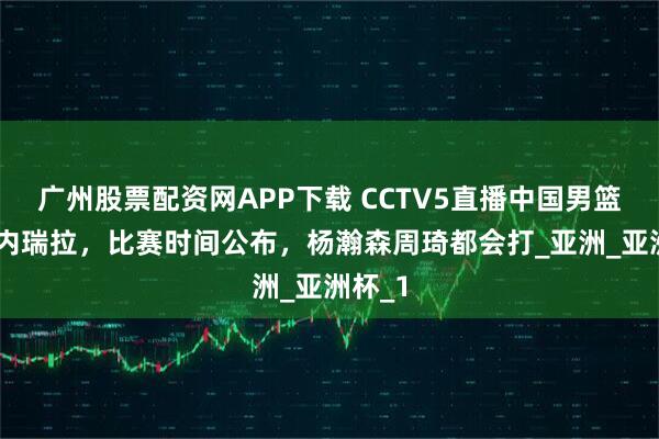 广州股票配资网APP下载 CCTV5直播中国男篮VS委内瑞拉，比赛时间公布，杨瀚森周琦都会打_亚洲_亚洲杯_1