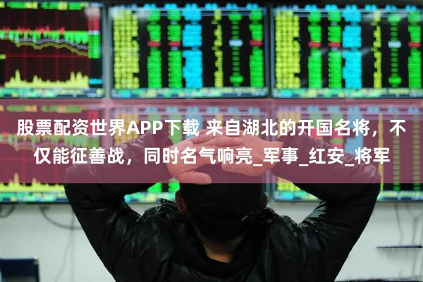 股票配资世界APP下载 来自湖北的开国名将，不仅能征善战，同时名气响亮_军事_红安_将军