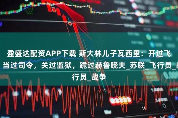 盈盛达配资APP下载 斯大林儿子瓦西里：开过飞机，当过司令，关过监狱，跪过赫鲁晓夫_苏联_飞行员_战争