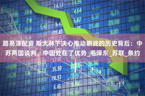 路易泽配资 斯大林下决心推动朝战的历史背后：中苏两国谈判，中国处在了优势_毛泽东_苏联_条约