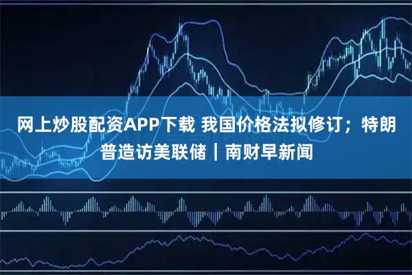 网上炒股配资APP下载 我国价格法拟修订；特朗普造访美联储｜南财早新闻