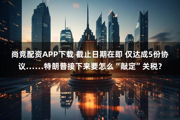 尚竞配资APP下载 截止日期在即 仅达成5份协议……特朗普接下来要怎么“敲定”关税？