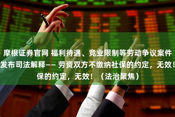摩根证券官网 福利待遇、竞业限制等劳动争议案件上升，最高法发布司法解释—— 劳资双方不缴纳社保的约定，无效！（法治聚焦）