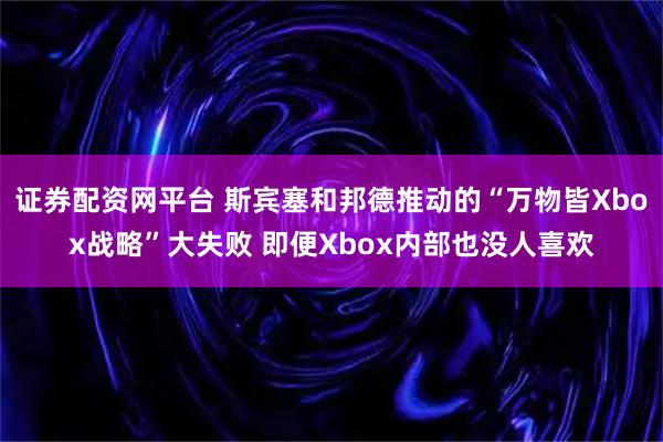 证券配资网平台 斯宾塞和邦德推动的“万物皆Xbox战略”大失败 即便Xbox内部也没人喜欢