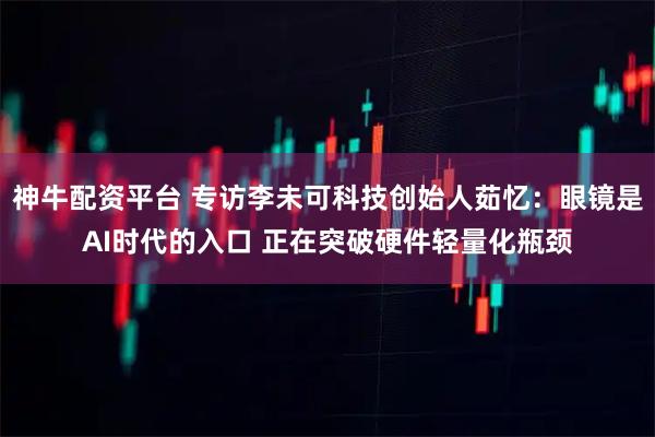神牛配资平台 专访李未可科技创始人茹忆：眼镜是AI时代的入口 正在突破硬件轻量化瓶颈