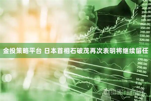 金投策略平台 日本首相石破茂再次表明将继续留任