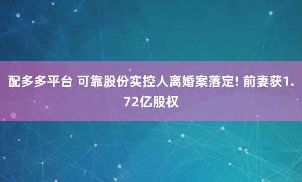 配多多平台 可靠股份实控人离婚案落定! 前妻获1.72亿股权