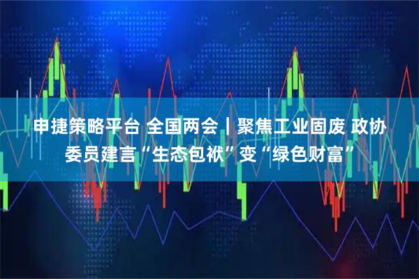 申捷策略平台 全国两会｜聚焦工业固废 政协委员建言“生态包袱”变“绿色财富”
