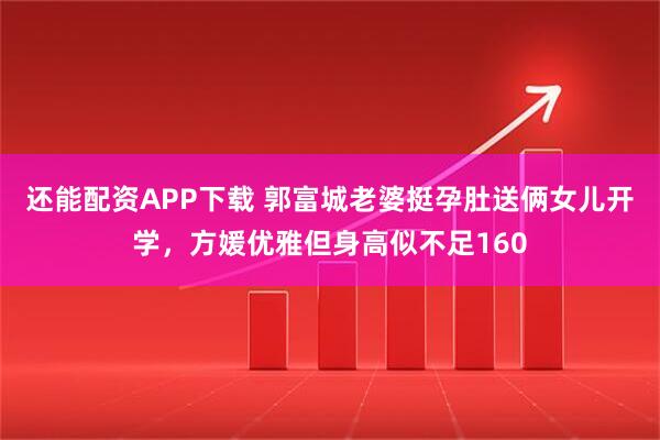 还能配资APP下载 郭富城老婆挺孕肚送俩女儿开学，方媛优雅但身高似不足160