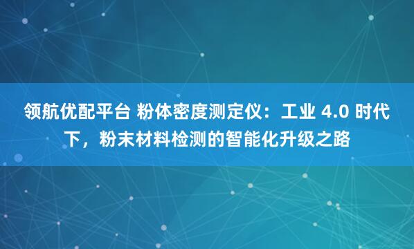 领航优配平台 粉体密度测定仪：工业 4.0 时代下，粉末材料检测的智能化升级之路
