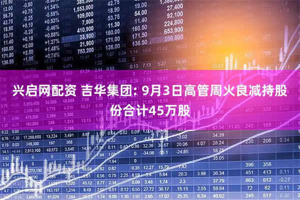 兴启网配资 吉华集团: 9月3日高管周火良减持股份合计45万股