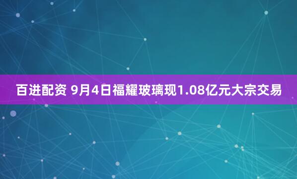百进配资 9月4日福耀玻璃现1.08亿元大宗交易