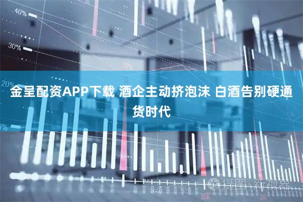 金呈配资APP下载 酒企主动挤泡沫 白酒告别硬通货时代
