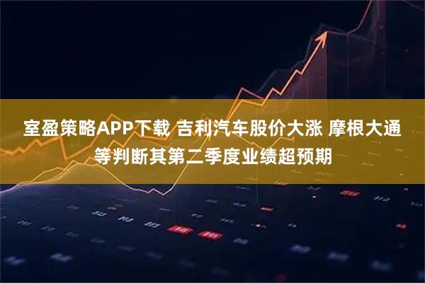 室盈策略APP下载 吉利汽车股价大涨 摩根大通等判断其第二季度业绩超预期