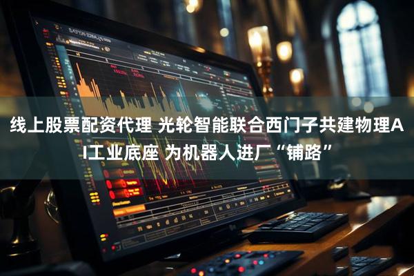 线上股票配资代理 光轮智能联合西门子共建物理AI工业底座 为机器人进厂“铺路”