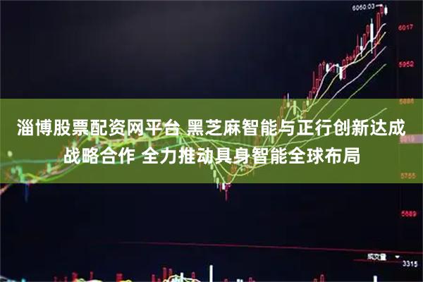淄博股票配资网平台 黑芝麻智能与正行创新达成战略合作 全力推动具身智能全球布局